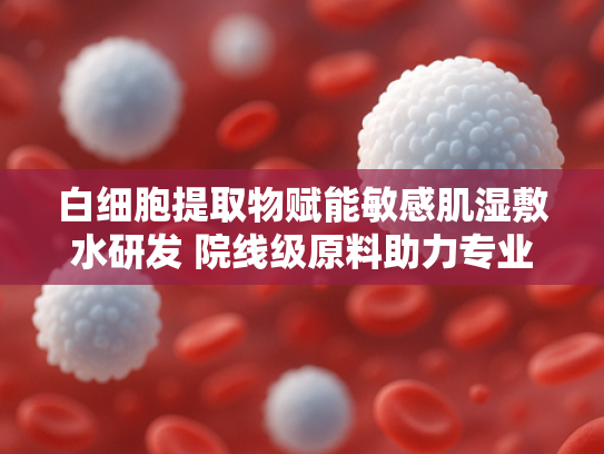白细胞提取物赋能敏感肌湿敷水研发 院线级原料助力专业护肤升级