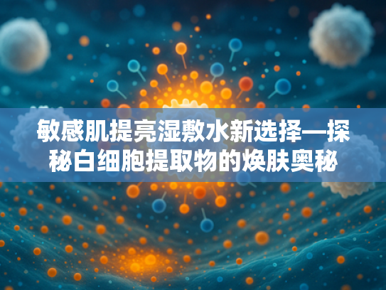 敏感肌提亮湿敷水新选择—探秘白细胞提取物的焕肤奥秘