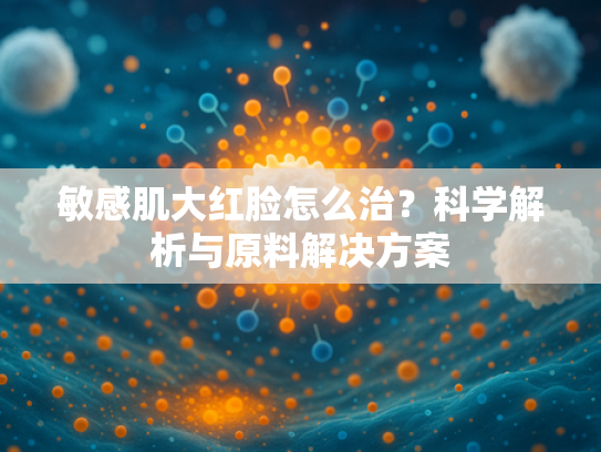 敏感肌大红脸怎么治？科学解析与原料解决方案