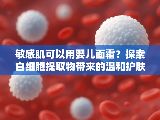 敏感肌可以用婴儿面霜？探索白细胞提取物带来的温和护肤新方案