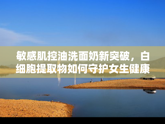 敏感肌控油洗面奶新突破，白细胞提取物如何守护女生健康肌底
