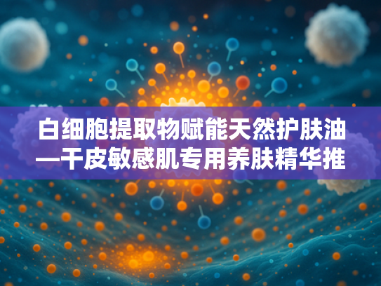 白细胞提取物赋能天然护肤油—干皮敏感肌专用养肤精华推荐