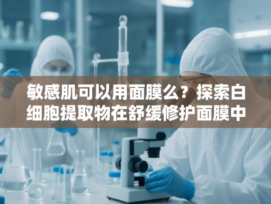 敏感肌可以用面膜么？探索白细胞提取物在舒缓修护面膜中的独特优势