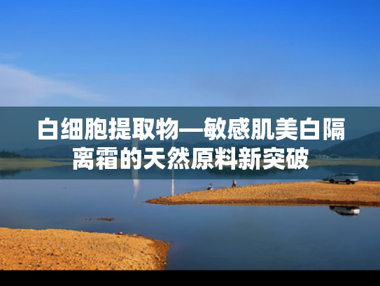 白细胞提取物—敏感肌美白隔离霜的天然原料新突破