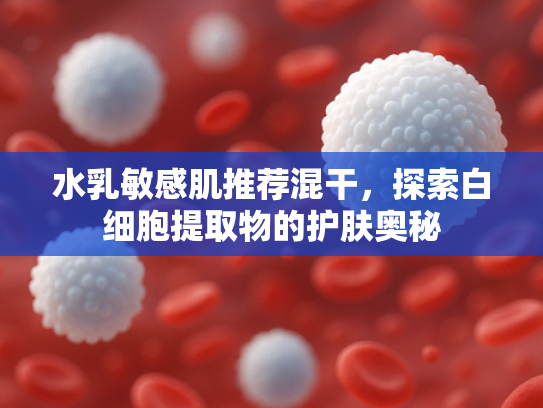 水乳敏感肌推荐混干，探索白细胞提取物的护肤奥秘
