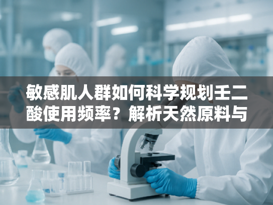 敏感肌人群如何科学规划壬二酸使用频率？解析天然原料与肌肤屏障修复的关联