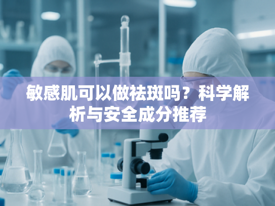 敏感肌可以做祛斑吗？科学解析与安全成分推荐
