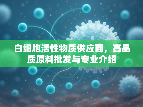 白细胞活性物质供应商，高品质原料批发与专业介绍