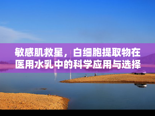敏感肌救星，白细胞提取物在医用水乳中的科学应用与选择指南