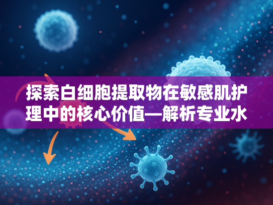 探索白细胞提取物在敏感肌护理中的核心价值—解析专业水乳原料的科技突破