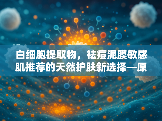 白细胞提取物，祛痘泥膜敏感肌推荐的天然护肤新选择—原料解析与批发指南