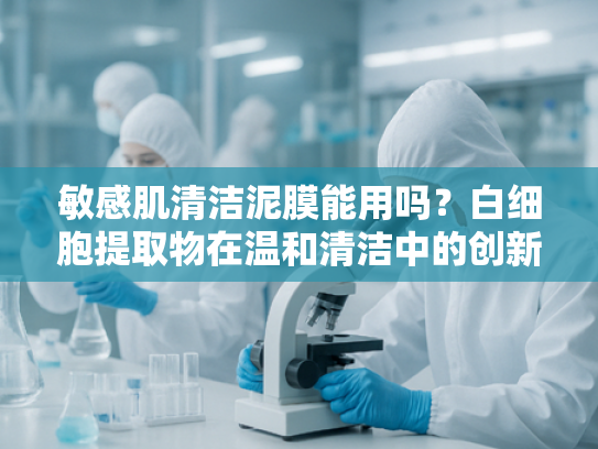 敏感肌清洁泥膜能用吗？白细胞提取物在温和清洁中的创新应用