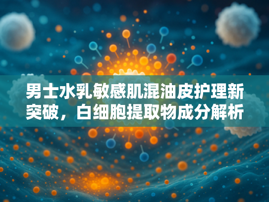 男士水乳敏感肌混油皮护理新突破，白细胞提取物成分解析与原料批发指南