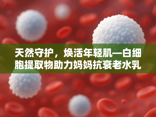 天然守护，焕活年轻肌—白细胞提取物助力妈妈抗衰老水乳敏感肌护理