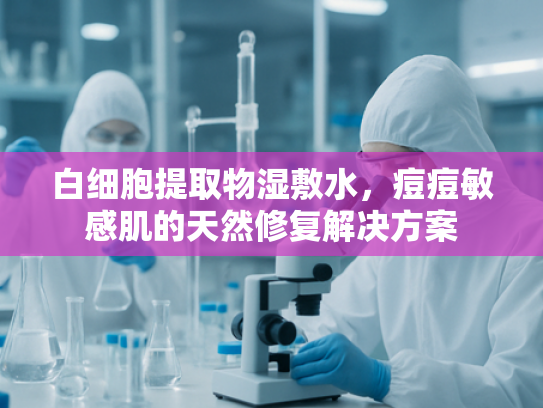 白细胞提取物湿敷水，痘痘敏感肌的天然修复解决方案