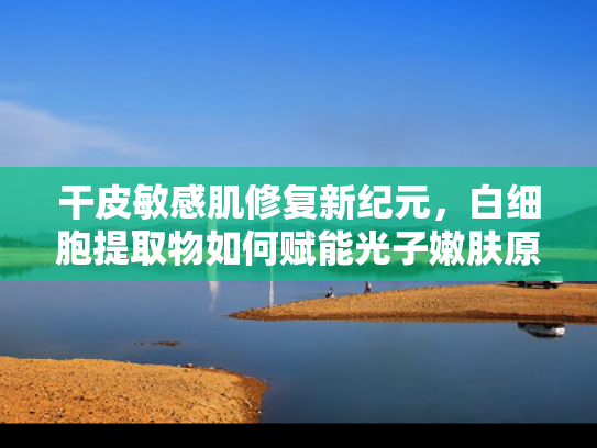 干皮敏感肌修复新纪元，白细胞提取物如何赋能光子嫩肤原料升级
