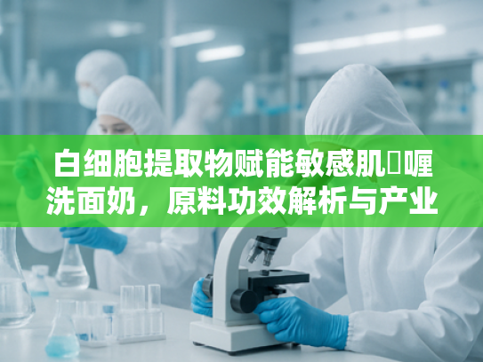 白细胞提取物赋能敏感肌啫喱洗面奶，原料功效解析与产业化应用