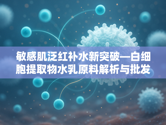 敏感肌泛红补水新突破—白细胞提取物水乳原料解析与批发指南