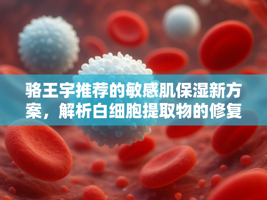 骆王宇推荐的敏感肌保湿新方案，解析白细胞提取物的修复力与商业价值