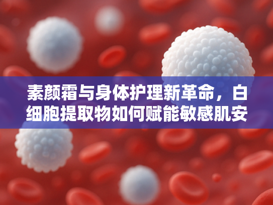 素颜霜与身体护理新革命，白细胞提取物如何赋能敏感肌安全护肤