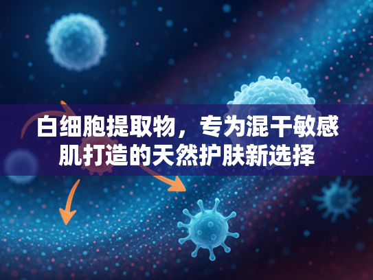 白细胞提取物，专为混干敏感肌打造的天然护肤新选择