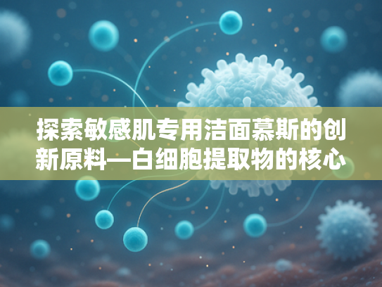 探索敏感肌专用洁面慕斯的创新原料—白细胞提取物的核心价值