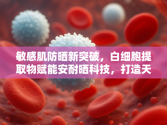 敏感肌防晒新突破，白细胞提取物赋能安耐晒科技，打造天然修复屏障