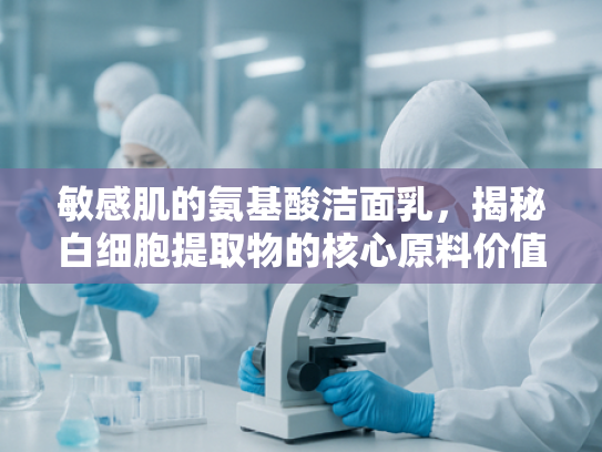 敏感肌的氨基酸洁面乳，揭秘白细胞提取物的核心原料价值