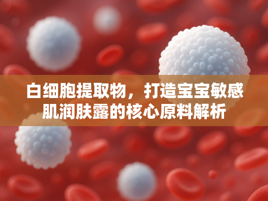 白细胞提取物，打造宝宝敏感肌润肤露的核心原料解析