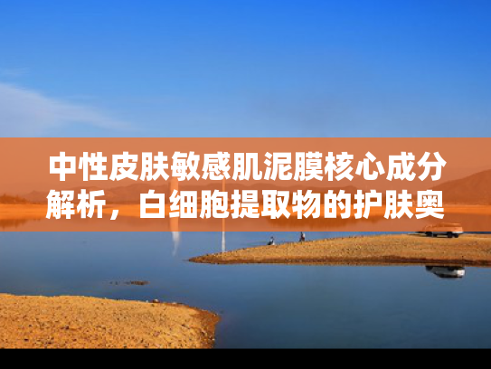 中性皮肤敏感肌泥膜核心成分解析，白细胞提取物的护肤奥秘与原料优势