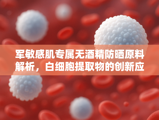 军敏感肌专属无酒精防晒原料解析，白细胞提取物的创新应用与优势