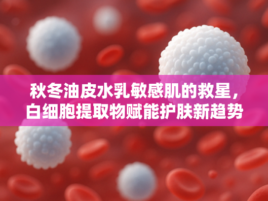 秋冬油皮水乳敏感肌的救星，白细胞提取物赋能护肤新趋势