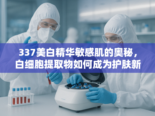 337美白精华敏感肌的奥秘，白细胞提取物如何成为护肤新宠？
