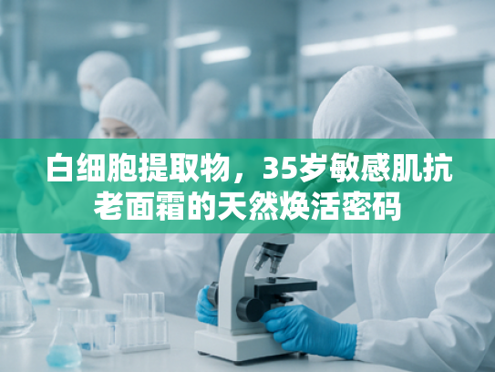 白细胞提取物，35岁敏感肌抗老面霜的天然焕活密码