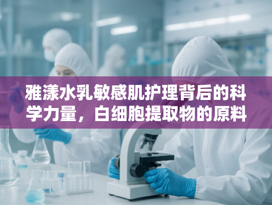 雅漾水乳敏感肌护理背后的科学力量，白细胞提取物的原料解析与批发优势