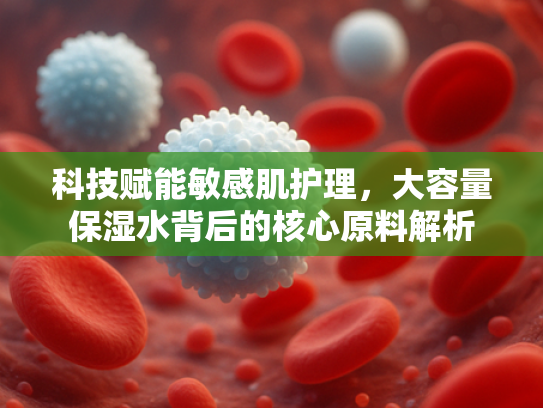 科技赋能敏感肌护理，大容量保湿水背后的核心原料解析