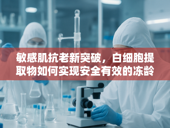 敏感肌抗老新突破，白细胞提取物如何实现安全有效的冻龄护理