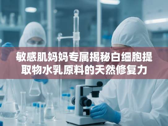 敏感肌妈妈专属揭秘白细胞提取物水乳原料的天然修复力