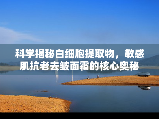 科学揭秘白细胞提取物，敏感肌抗老去皱面霜的核心奥秘