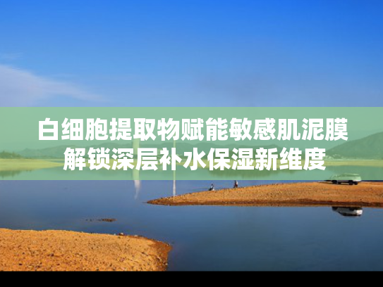 白细胞提取物赋能敏感肌泥膜 解锁深层补水保湿新维度