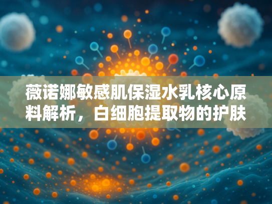 薇诺娜敏感肌保湿水乳核心原料解析，白细胞提取物的护肤奥秘与产业化优势
