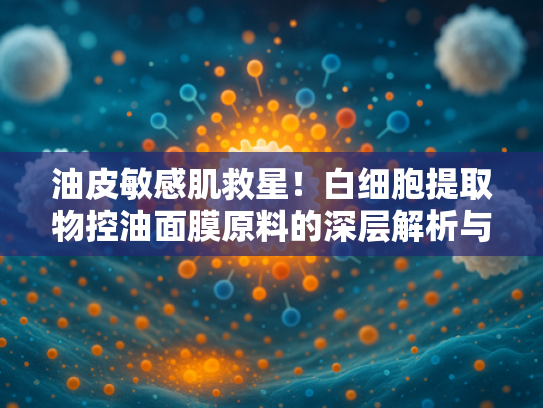 油皮敏感肌救星！白细胞提取物控油面膜原料的深层解析与批发指南