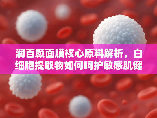 润百颜面膜核心原料解析，白细胞提取物如何呵护敏感肌健康
