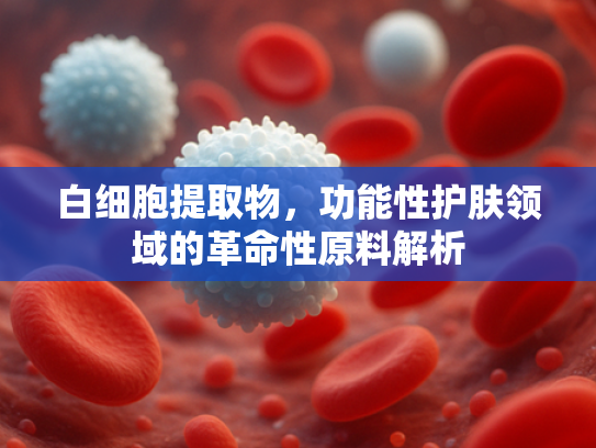 白细胞提取物，功能性护肤领域的革命性原料解析
