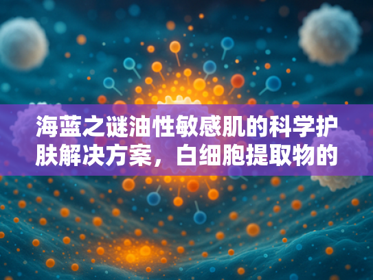 海蓝之谜油性敏感肌的科学护肤解决方案，白细胞提取物的原料解析与批发价值