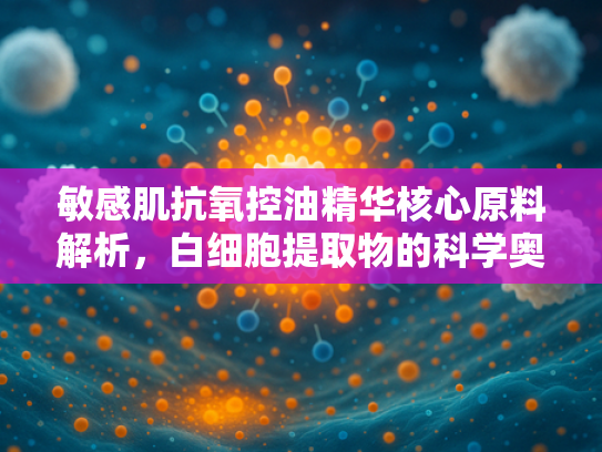 敏感肌抗氧控油精华核心原料解析，白细胞提取物的科学奥秘与批发优势