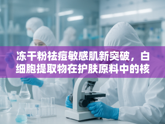 冻干粉祛痘敏感肌新突破，白细胞提取物在护肤原料中的核心价值解析
