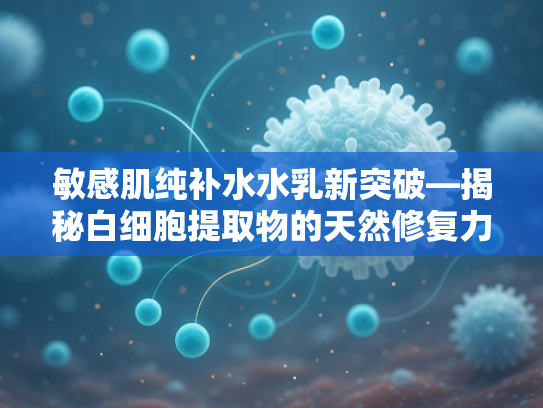 敏感肌纯补水水乳新突破—揭秘白细胞提取物的天然修复力量