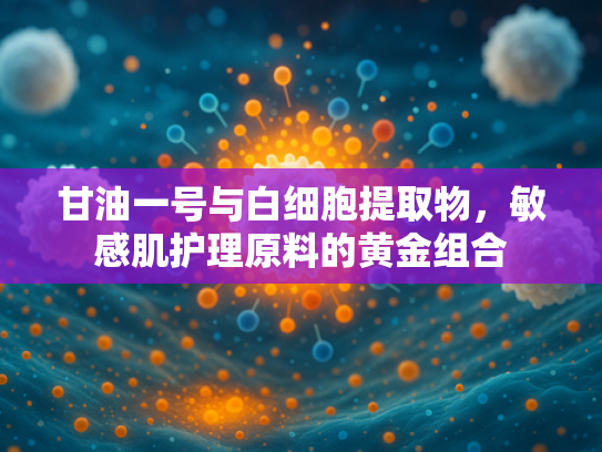 甘油一号与白细胞提取物，敏感肌护理原料的黄金组合