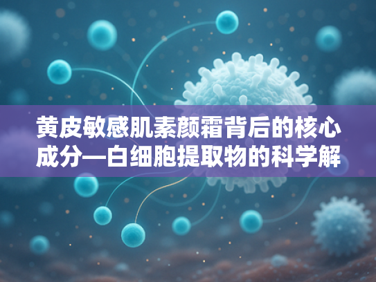 黄皮敏感肌素颜霜背后的核心成分—白细胞提取物的科学解析与原料优势